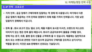 Confidential
12. 마케팅/영업 전략 수립
3) 4P 전략 : 프로모션
 가격 인하 : 공급 업체가 구매자에게 입찰하는 역 경매 에 사용됩니다. 여기에서 다른
공급 업체가 제공하는 가격 인하와 경쟁하기 위해 제품 가격이 인하됩니다. 가장 낮은
입찰자가 경매에서 이깁니다.
 판촉 물 : 회사 로고가 있는 열쇠 고리, 제품 이름이 표시된 티셔츠, 브랜드의 마스코트
이미지가 있는 펜은 판촉 물의 예입니다. 회사가 공급자로부터 물품을 구매할 경우,
판매 자는 문구, 의류, 물병 등의 선물을 고객에게 줄 수 있습니다. 제품에는 일반적으로
회사 또는 브랜드와 관련된 기호가 있으며 공급자의 구매자를 강조하고 상기시키는
역할을 합니다. 이것은 B2B 판매에서 선호되는 기술입니다.
 