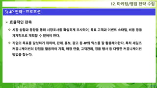 Confidential
12. 마케팅/영업 전략 수립
3) 4P 전략 : 프로모션
 효율적인 판촉
 시장 상황과 동향을 통해 시장조사를 확실하게 조사하여, 목표 고객과 이벤트 스타일, 비용 등을
체계적으로 계획할 수 있어야 한다.
 기업의 목표를 달성하기 위하여, 판매, 홍보, 광고 등 4P의 믹스를 잘 활용해야한다. 특히 세일즈
커뮤니케이션의 장점을 활용하여 기획, 매장 연출, 고객관리, 경품 행사 등 다양한 커뮤니케이션
방법을 찾는다.
 