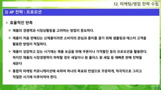 Confidential
12. 마케팅/영업 전략 수립
3) 4P 전략 : 프로모션
 효율적인 판촉
 제품의 경쟁력과 시장상황등을 고려하는 방법이 중요하다.
 제품이 처음 판매되는 신제품이라면 소비자의 관심과 흥미를 끌기 위해 샘플링과 테스터 고객을
활용한 방법이 적절하다.
 제품이 성장하고 있는 시기에는 제품 보급을 위해 쿠폰이나 가격할인 등의 프로모션을 활용한다.
하지만 제품의 시장경쟁력이 하락할 경우 세일이나 원 플러스 원 세일 등 재빠른 판매 전략을
세운다
 통합적 마케팅 커뮤니케이션에 속하여 하나의 목표와 컨셉으로 꾸준하게, 적극적으로 그리고
적절한 시기에 이루어져야 한다.
 