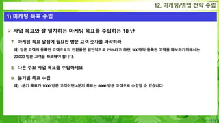 Confidential
 사업 목표와 잘 일치하는 마케팅 목표를 수립하는 10 단
7. 마케팅 목표 달성에 필요한 방문 고객 숫자를 파악하라
예) 방문 고객의 등록한 고객으로의 전환율은 일반적으로 2.5%라고 하면, 500명의 등록된 고객을 확보하기의해서는
20,000 방문 고객을 확보해야 합니다.
8. 다른 주요 사업 목표를 수립하세요
9. 분기별 목표 수립
예) 1분기 목표가 1000 방문 고객이면 4분기 목표는 8000 방문 고객으로 수립할 수 있습니다
12. 마케팅/영업 전략 수립
1) 마케팅 목표 수립
 
