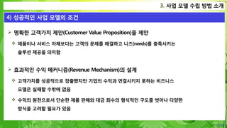 Confidential
 명확한 고객가치 제안(Customer Value Proposition)을 제안
 제품이나 서비스 자체보다는 고객의 문제를 해결하고 니즈(needs)를 충족시키는
솔루션 제공을 의미함
 효과적인 수익 메커니즘(Revenue Mechanism)의 설계
 고객가치를 성공적으로 창출했지만 기업의 수익과 연결시키지 못하는 비즈니스
모델은 실패할 수밖에 없음
 수익의 원천으로서 단순한 제품 판매와 대금 회수의 형식적인 구도를 벗어나 다양한
방식을 고려할 필요가 있음
1. 사업이란?
4) 성공적인 사업 모델의 조건
3. 사업 모델 수립 방법 소개
 