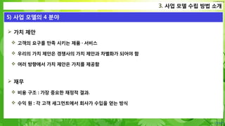 Confidential
 가치 제안
 고객의 요구를 만족 시키는 제품 · 서비스
 우리의 가치 제안은 경쟁사의 가치 제안과 차별화가 되어야 함
 여러 방향에서 가치 제안은 가치를 제공함
 재무
 비용 구조 : 가장 중요한 재정적 결과.
 수익 원 : 각 고객 세그먼트에서 회사가 수입을 얻는 방식
3. 사업 모델 수립 방법 소개
5) 사업 모델의 4 분야
 