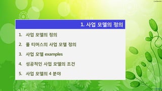 Confidential
1. 사업 모델의 정의
2. 폴 티머스의 사업 모델 정의
3. 사업 모델 examples
4. 성공적인 사업 모델의 조건
5. 사업 모델의 4 분야
1. 사업 모델의 정의
 