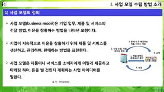 Confidential
 사업 모델(business model)은 기업 업무, 제품 및 서비스의
전달 방법, 이윤을 창출하는 방법을 나타낸 모형이다.
 기업이 지속적으로 이윤을 창출하기 위해 제품 및 서비스를
생산하고, 관리하며, 판매하는 방법을 표현한다.
 사업 모델은 제품이나 서비스를 소비자에게 어떻게 제공하고
마케팅 하며, 돈을 벌 것인지 계획하는 사업 아이디어를
말한다.
3. 사업 모델 수립 방법 소개
1) 사업 모델의 정의
출처 : Wikipedia
4. 보상
3. 문제/요구 해결하는
제품/서비스 제공
1. 해결 원하는
문제/요구 확인
0. 고객
2. 사업 모델, 자원,
파트너 확보
 