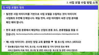 Confidential
 발견한 사업 아이디어를 기반으로 사업 모델을 수립하는 것이 아이디어
사업화의 두번째 단계입니다. 제일 먼저, 사업 아이템이 속한 산업 분야를
확인 해야 합니다.
 한국 표준 산업 분류에서 해당하는 산업의 분류 코드, 분류명들을 찾을 수
있습니다. http://kssc.kostat.go.kr/ksscNew_web/kssc/common/ClassificationContent.do?gubun=1&strCategoryNameCode=001
 예) 사업 아이디어 : 온라인 창업 교육 플랫폼  웹 호스팅 서비스 (J63112)
 정보통신업(J)-자료 처리, 호스팅, 시스템 통합 및 기타 인터넷 정보 매개
서비스업(631)-자료 처리, 호스팅 및 관련 서비스업- 호스팅 및 관련 서비스업(12)
3. 사업 모델 수립 방법 소개
1) 사업 모델의 정의
 