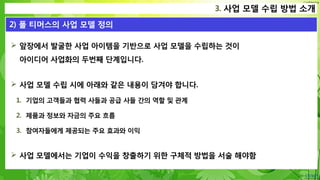 Confidential
 앞장에서 발굴한 사업 아이템을 기반으로 사업 모델을 수립하는 것이
아이디어 사업화의 두번째 단계입니다.
 사업 모델 수립 시에 아래와 같은 내용이 담겨야 합니다.
1. 기업의 고객들과 협력 사들과 공급 사들 간의 역할 및 관계
2. 제품과 정보와 자금의 주요 흐름
3. 참여자들에게 제공되는 주요 효과와 이익
 사업 모델에서는 기업이 수익을 창출하기 위한 구체적 방법을 서술 해야함
3. 사업 모델 수립 방법 소개
2) 폴 티머스의 사업 모델 정의
 