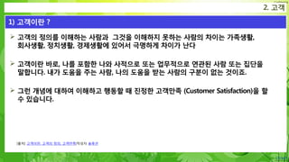 Confidential
 고객의 정의를 이해하는 사람과 그것을 이해하지 못하는 사람의 차이는 가족생활,
회사생활, 정치생활, 경제생활에 있어서 극명하게 차이가 난다
 고객이란 바로, 나를 포함한 나와 사적으로 또는 업무적으로 연관된 사람 또는 집단을
말합니다. 내가 도움을 주는 사람, 나의 도움을 받는 사람의 구분이 없는 것이죠.
 그런 개념에 대하여 이해하고 행동할 때 진정한 고객만족 (Customer Satisfaction)을 할
수 있습니다.
2. 고객
1) 고객이란 ?
[출처] 고객이란, 고객의 정의, 고객만족|작성자 솔루션
 