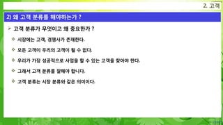 Confidential
 고객 분류가 무엇이고 왜 중요한가 ?
 시장에는 고객, 경쟁사가 존재한다.
 모든 고객이 우리의 고객이 될 수 없다.
 우리가 가장 성공적으로 사업을 할 수 있는 고객을 찾아야 한다.
 그래서 고객 분류를 잘해야 합니다.
 고객 분류는 시장 분류와 같은 의미이다.
2. 고객
2) 왜 고객 분류를 해야하는가 ?
 