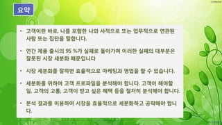 Confidential
요약
• 고객이란 바로, 나를 포함한 나와 사적으로 또는 업무적으로 연관된
사람 또는 집단을 말합니다.
• 연간 제품 출시의 95 %가 실패로 돌아가며 이러한 실패의 대부분은
잘못된 시장 세분화 때문입니다
• 시장 세분화를 잘하면 효율적으로 마케팅과 영업을 할 수 있습니다.
• 세분화를 위하여 고객 프로파일을 분석해야 합니다. 고객이 해야할
일, 고객의 고통, 고객이 받고 싶은 혜택 등을 철저히 분석해야 합니다.
• 분석 결과를 이용하여 시장을 효율적으로 세분화하고 공략해야 합니
다.
 