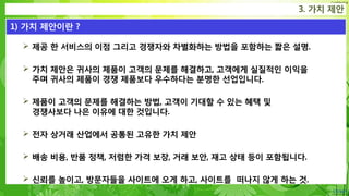 Confidential
 제공 한 서비스의 이점 그리고 경쟁자와 차별화하는 방법을 포함하는 짧은 설명.
 가치 제안은 귀사의 제품이 고객의 문제를 해결하고, 고객에게 실질적인 이익을
주며 귀사의 제품이 경쟁 제품보다 우수하다는 분명한 선업입니다.
 제품이 고객의 문제를 해결하는 방법, 고객이 기대할 수 있는 혜택 및
경쟁사보다 나은 이유에 대한 것입니다.
 전자 상거래 산업에서 공통된 고유한 가치 제안
 배송 비용, 반품 정책, 저렴한 가격 보장, 거래 보안, 재고 상태 등이 포함됩니다.
 신뢰를 높이고, 방문자들을 사이트에 오게 하고, 사이트를 떠나지 않게 하는 것.
3. 가치 제안
1) 가치 제안이란 ?
 