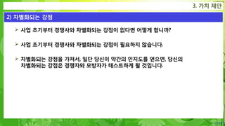 Confidential
 사업 초기부터 경쟁사와 차별화되는 강점이 없다면 어떻게 합니까?
 사업 초기부터 경쟁사와 차별화되는 강점이 필요하지 않습니다.
 차별화되는 강점을 가져서, 일단 당신이 약간의 인지도를 얻으면, 당신의
차별화되는 강점은 경쟁자와 모방자가 테스트하게 될 것입니다.
3. 가치 제안
2) 차별화되는 강점
 