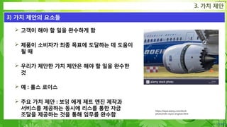 Confidential
 고객이 해야 할 일을 완수하게 함
 제품이 소비자가 최종 목표에 도달하는 데 도움이
될 때
 우리가 제안한 가치 제안은 해야 할 일을 완수한
것
 예 : 롤스 로이스
 주요 가치 제안 : 보잉 에게 제트 엔진 제작과
서비스를 제공하는 동시에 리스를 통한 자금
조달을 제공하는 것을 통해 임무를 완수함
3. 가치 제안
3) 가치 제안의 요소들
https://www.alamy.com/stock-
photo/rolls-royce-engines.html
 