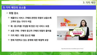 Confidential
 위험 감소
 제품이나 서비스 구매와 관련된 위험이 낮을수록
고객이 얻는 가치가 커짐
 예 : 중고차를 구입할 때 받은 1년 서비스 보증
 보증 구매 : 구매자 중고차 구매의 위험이 줄어듦
 가치 제안 : 위험 감소인 제품
 현재 직면하고 있는 문제에 대한 해결책 보장
3. 가치 제안
3) 가치 제안의 요소들
http://www.newstomato.com/readNews.aspx?no=451213
 