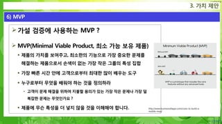 Confidential
가설 검증에 사용하는 MVP ?
 MVP(Minimal Viable Product, 최소 가능 보유 제품)
 제품의 가치를 보여주고, 최소한의 기능으로 가장 중요한 문제를
해결하는 제품으로서 손색이 없는 가장 작은 그룹의 특성 집합
 가장 빠른 시간 안에 고객으로부터 최대한 많이 배우는 도구
 누구로부터 무엇을 배워야 하는 것을 정의하라
• 고객이 문제 해결을 위하여 지불할 용의가 있는 가장 작은 문제나 가장 덜
복잡한 문제는 무엇인가요 ?
 제품에 무슨 특성을 더 넣지 않을 것을 이해해야 합니다.
3. 가치 제안
6) MVP
http://www.businessofapps.com/costs-to-build-a-
mobile-mvp/
 