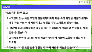 Confidential
MVP를 위한 충고
수익성이 있는 사업 모델이 만들어지기까지 제품-특성 개발을 이끌기 위하여
매우 작은 수의 미래 지향적이고 열정을 가진 고객들과 접촉하세요.
 MVP를 미래 지향적이고 열정을 가진 고객들에게 전달해야, 반응을 더 빨리
받을 수 있습니다.
고객에게 MVP를 최대한 빨리 공급하기위해서 제품에 포함할 특성의 수를
최소화
가이드 : “사업 모델 발굴이 끝날 때 까지 새로운 기능은 없습니다.”
3. 가치 제안
6) MVP
 