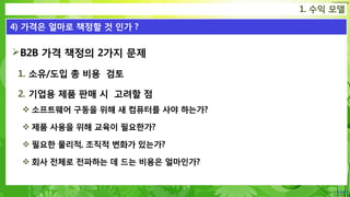 Confidential
1. 수익 모델
4) 가격은 얼마로 책정할 것 인가 ?
B2B 가격 책정의 2가지 문제
1. 소유/도입 총 비용 검토
2. 기업용 제품 판매 시 고려할 점
 소프트웨어 구동을 위해 새 컴퓨터를 사야 하는가?
 제품 사용을 위해 교육이 필요한가?
 필요한 물리적, 조직적 변화가 있는가?
 회사 전체로 전파하는 데 드는 비용은 얼마인가?
 