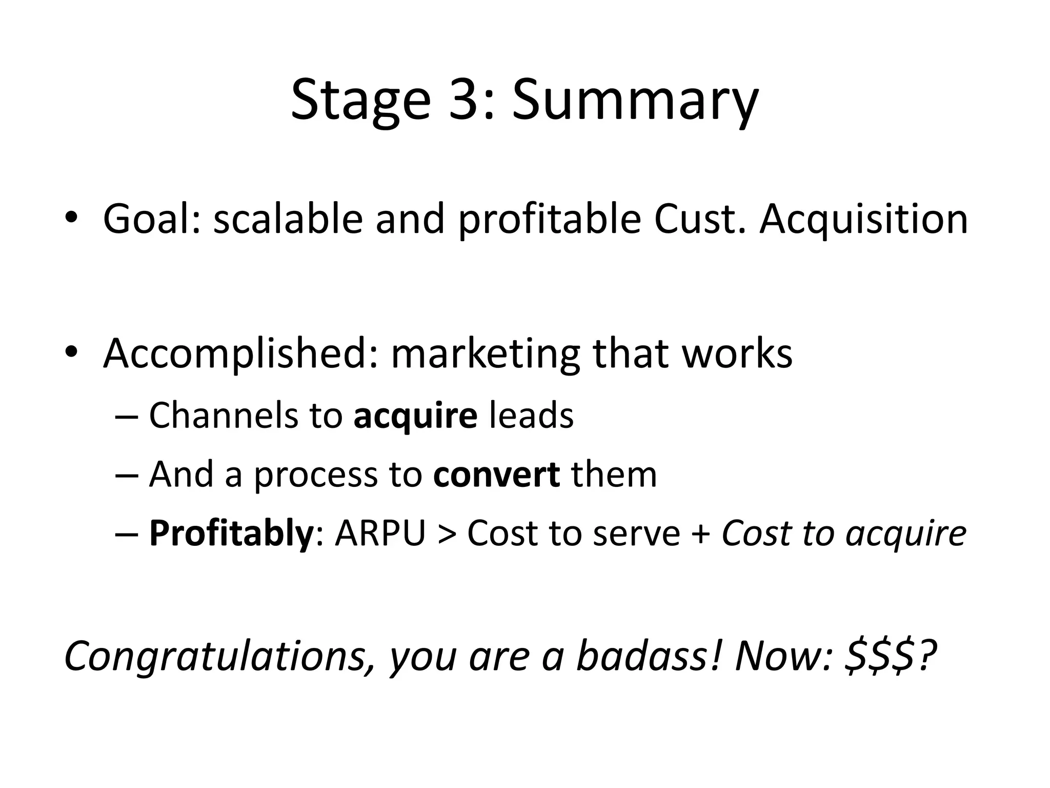 Stage 3: What to do (Marketing)So where do I get customers?Ads on industry email lists (gold!)Ads on industry blogs (depends on industry)Referrals (can work great, e.g. DropBox)Affiliate programs (it’s like a “sales channel lite”)Partnerships (time consuming, hit or miss)Viral features (hard)Social media (risky)SEO and link bait (good but slow)Tradeshows (hit or miss, not scalable)Adwords (often a miss: high CPC, low conversions)