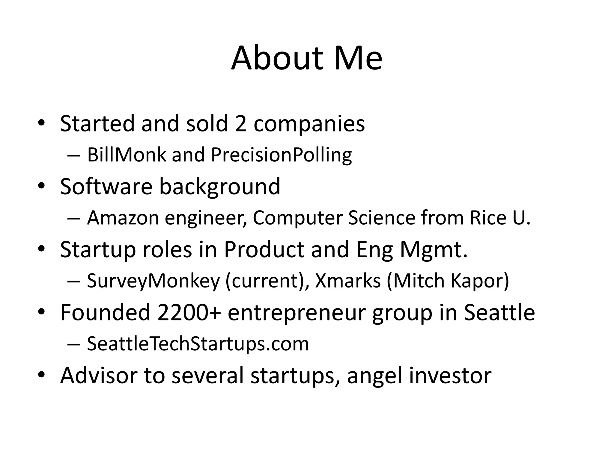 About MeStarted and sold 2 companiesBillMonk and PrecisionPollingSoftware backgroundAmazon engineer, Computer Science from Rice U.Startup roles in Product and Eng Mgmt.SurveyMonkey (current), Xmarks (Mitch Kapor)Founded 2200+ entrepreneur group in SeattleSeattleTechStartups.comAdvisor to several startups, angel investor