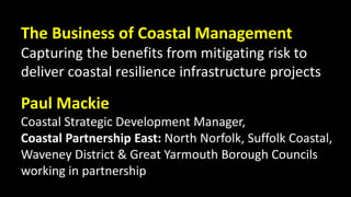 The Business of Coastal Management
Capturing the benefits from mitigating risk to
deliver coastal resilience infrastructure projects
Paul Mackie
Coastal Strategic Development Manager,
Coastal Partnership East: North Norfolk, Suffolk Coastal,
Waveney District & Great Yarmouth Borough Councils
working in partnership
 