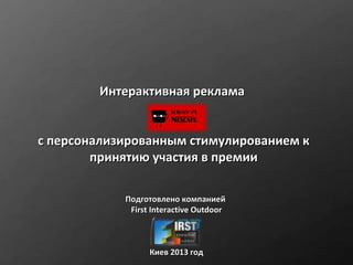 Интерактивная реклама


с персонализированным стимулированием к
        принятию участия в премии

            Подготовлено компанией
             First Interactive Outdoor



                  Киев 2013 год
 