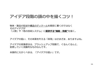 アイデア段階の頭の中を描くコツ︕
物体・製品の形状や構造のディテールを緻密に書くのではなく
そのアイデアが
「人間」や「他の技術システム」に提供する“機能・効能“を描く。
アイデアの狙い、その本質を叶える「具現」はさまざま、ありますよね。
アイデアの具象部分は、ブラッシュアップ段階で、ぐるんぐるんと、
変更していく流動的なものなんです。
本質的にえがくべきは、「アイデアの狙い」です。
106
 