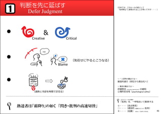 判断を先に延ばす
Defer Judgment1
●
●
●
熟達者は「霜降り」の如く 「閃き・批判の高速切替」
〜 一人思考の観点では 〜
創造的退⾏（抑圧から表出化へ）
〜 集団の観点では 〜
評価懸念（evaluation apprehension）の緩和
心理的安全性（psychological safety）
【エキスパート向け解説】
「批判」を、一呼吸おいて駆使する
◎・・・〔良点発⾒〕
○・・・〔建設的（発展をもたらす）批判〕
×・・・〔批難〕（Blame︓⽋点をとがめる）


（日本では、このルールの訳として
“批判禁止”と表現されることが多いですが・・・ ）
Creative Critical
Blame
（気任せにやるとこうなる）
（過熱と冷却を時間で区切る）
46
 