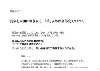 所作のコツ︓
具象を大胆に剥ぎ取る。 「核」以外は全部変えていい。
懸念点を回避しようにも、うまくずらせない時は、
Creative Coreにまだ具象レベルを含んでいる。
具体レベルのものは剥ぎ取り、
アイデアの魂だけ残すこと。
それがうまくなると、囚われを超えて発展するようになる。
なお・・・
③において、Creative Coreがうまく削ぎだせない、そんな時はどうするか︖
それはアイデアに削るほどのボディー（具体性）がない状態。
企画の最小骨格（誰・何・狙い）をしっかり描き出そう。削るのだが、その前に【一旦の具体化】が要る。
63
 