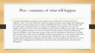 Plot – summary of what will happen
• A mother and father are going out for a meal so get a babysitter to look after their 2
children. After 1 hour the babysitter called the parents because weird things were happening
in the house and the parents just say that its probably the kids. An hour after that she calls
the mum again saying that there is a clown in the garden so the parents say to get the
children and get out. She runs to the children's room and the children aren’t there, the clown
isn’t in the garden anymore. So she runs round the house trying to find the children and
hears the children in the basement so goes down into the basement to find them. It is dark
and the babysitter walks up to the children and the clown grabs her from behind and knocks
her out. She wakes up in a cage with other people. Outside the cage is the children the
mother and the dad who is wearing what the clown was showing that the dad was the clown
and they have kidnapped the babysitter and put her with other babysitters that they have
kidnapped.
 
