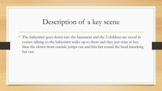 Description of a key scene
• The babysitter goes down into the basement and the 2 children are stood in
corner talking so the babysitter walks up to them and they just stare at her,
then the clown from outside jumps out and hits her round the head knocking
her out.
 