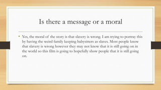 Is there a message or a moral
• Yes, the moral of the story is that slavery is wrong. I am trying to portray this
by having the weird family keeping babysitters as slaves. Most people know
that slavery is wrong however they may not know that it is still going on in
the world so this film is going to hopefully show people that it is still going
on.
 