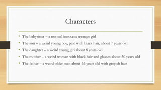 Characters
• The babysitter – a normal innocent teenage girl
• The son – a weird young boy, pale with black hair, about 7 years old
• The daughter – a weird young girl about 8 years old
• The mother – a weird woman with black hair and glasses about 50 years old
• The father – a weird older man about 55 years old with greyish hair
 