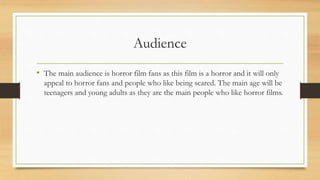 Audience
• The main audience is horror film fans as this film is a horror and it will only
appeal to horror fans and people who like being scared. The main age will be
teenagers and young adults as they are the main people who like horror films.
 