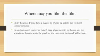 Where may you film the film
• In my house as I wont have a budget so I wont be able to pay to shoot
somewhere else.
• In an abandoned bunker as I don’t have a basement in my house and the
abandoned bunker would be good for the basement shots and will be free.
 