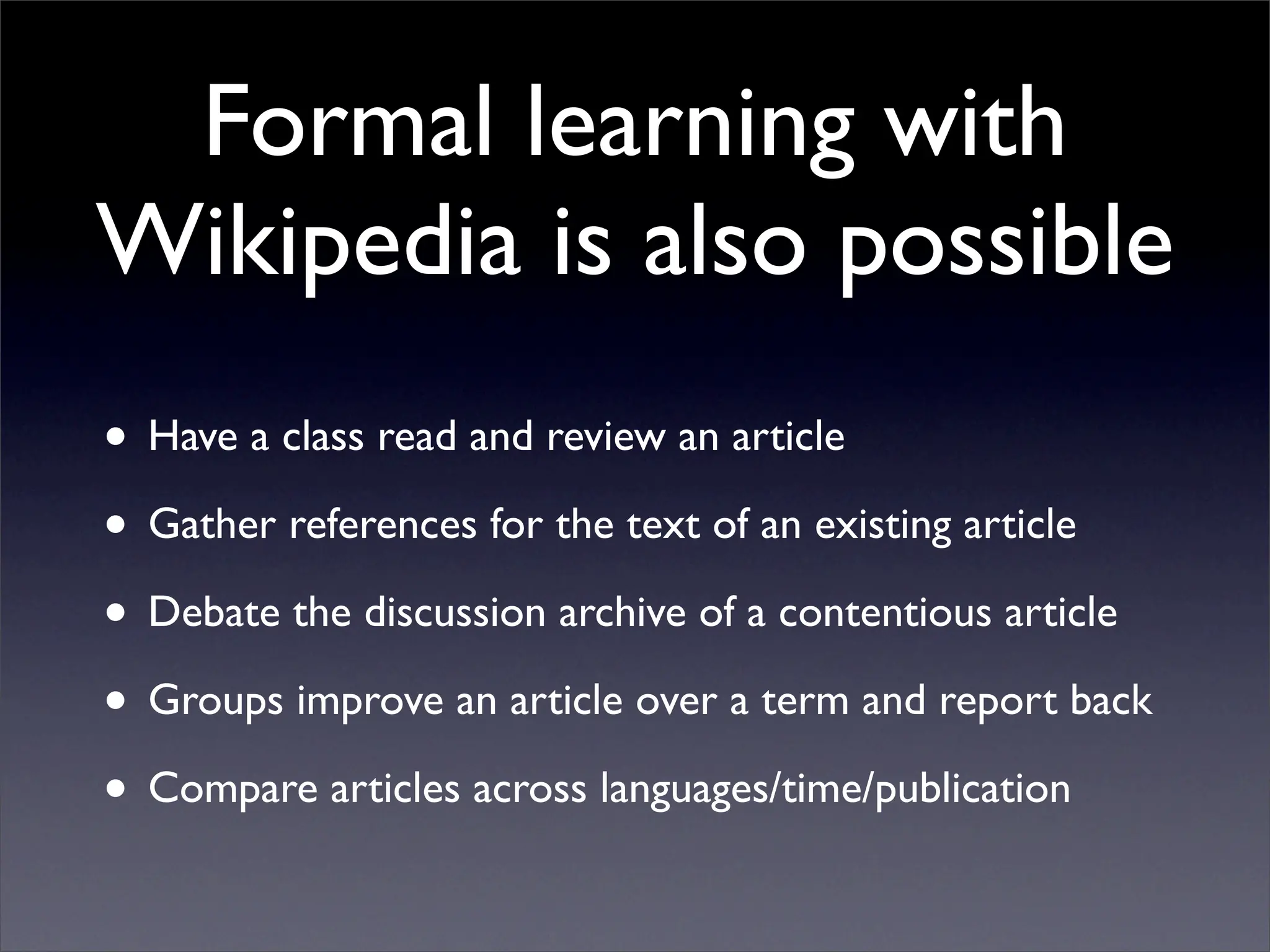 Formal learning with
Wikipedia is also possible
• Have a class read and review an article
• Gather references for the text of an existing article
• Debate the discussion archive of a contentious article
• Groups improve an article over a term and report back
• Compare articles across languages/time/publication
 