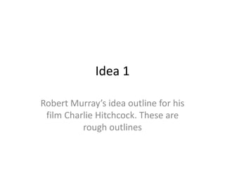 Idea 1 
Robert Murray’s idea outline for his 
film Charlie Hitchcock. These are 
rough outlines 
 