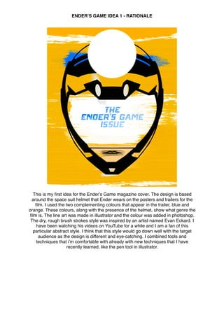 ENDERʼS GAME IDEA 1 - RATIONALE
This is my ﬁrst idea for the Enderʼs Game magazine cover. The design is based
around the space suit helmet that Ender wears on the posters and trailers for the
ﬁlm. I used the two complementing colours that appear in the trailer, blue and
orange. These colours, along with the presence of the helmet, show what genre the
ﬁlm is. The line art was made in illustrator and the colour was added in photoshop.
The dry, rough brush strokes style was inspired by an artist named Evan Eckard. I
have been watching his videos on YouTube for a while and I am a fan of this
particular abstract style. I think that this style would go down well with the target
audience as the design is different and eye-catching. I combined tools and
techniques that iʼm comfortable with already with new techniques that I have
recently learned, like the pen tool in illustrator.
 