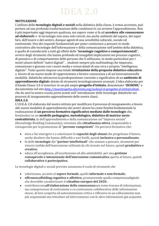 IDEA 2.0
MOTIVAZIONE
L’utilizzo delle tecnologie digitali e sociali nella didattica della classe, è ormai accertato, può
portare ad una profonda trasformazione delle condizioni in cui avviene l’apprendimento. Non
è più importante oggi imparare qualcosa, ma sapere come si fa ad accedere alle conoscenzee
ad elaborarle e le tecnologie non sono solo veicoli, ma anche ambienti del sapere, del saper
fare, dell’essere e del sentire, dunque agenti di una sensibilità culturale, sociale ed
esistenziale. Uno dei requisiti fondamentali per poter cominciare a pensare in modo
costruttivo alle tecnologie dell’informazione e della comunicazione nell’ambito della didattica,
è quello di considerarle a tutti gli effetti delle “tecnologie cognitive e comportamentali”,
ovvero degli strumenti che hanno profonde ed innegabili implicazioni nei processi cognitivi ,
di pensiero e di comportamento delle persone che li utilizzano, in modo particolare per i
nostri alunni definiti “nativi digitali” , studenti sempre più multitasking che imparano,
comunicano e giocano con i nuovi media e ormai dotati di una vera e propria “intelligenza
digitale”. Tutto questo impone una totale rivisitazione della proposta didattico-educativa
a favore di un nuovo modo di rappresentare e fornire conoscenza e di un’innovazionenelle
modalità didattiche attraverso la predisposizione coerente e significativa di un ambiente di
apprendimento digitale dotato di strumenti tecnologicamente avanzati. L’idea elaborata per
il bando Classe 2.0 si inserisce in un più ampio progetto d’istituto, denominato “iSCHOOL” e
documentato nel sito http://maestrapitta.altervista.org/ischool-il-progetto-d-istituto.html ,
che da anni la nostra scuola porta avanti nell’ introduzione delle tecnologie didattiche nei
processi di insegnamento-apprendimento delle nostre classi.
IDEA 2.0
L’I.D.E.A. 2.0 elaborata dal nostro istituto per modificare il processo di insegnamento a favore
alle nuove modalità di apprendimento dei nostri alunni ha come finalità fondamentale la
realizzazione di un percorso formativo significativo mediato dalle tecnologie che,
fondandosi su un modello pedagogico, metodologico, didattico di matrice socio-
costruttivista, fa dell’apprendimento e della comunicazione un’“impresa sociale”
(Knowledge-Building Community), orientata alla cittadinanza attiva, responsabile e
consapevole per la promozione di “persone competenti”. Un percorsi formativo che:

       mira a far emergere e a valorizzare le capacità degli alunni che progettano il futuro,
       anche dicoloro che hanno difficoltà a vari livelli, quindi inclusivo e personalizzato;
       fa delle tecnologie dei “partner intellettuali” che aiutano a pensare, strumenti per
       vincere lasfida dell’innovazione utilizzati da chi investe nel futuro, quindi produttivo e
       creativo;
       educa all’accoglienza, all’accettazione ed alla adattabilità per una gestione
       consapevole e intenzionale dell’interazione comunicativa aperta al futuro, quindi
       collaborativo e partecipativo.
Le tecnologie digitali e sociali previste assumono il ruolo di strumenti che

       valorizzano, accanto al sapere formale, quello informale e non formale;
       offronoscaffolding cognitivo e affettivo, promuovendo quella competenzadigitale
       che dovrebbe caratterizzare il cittadino europeo del 2020.:
       contribuisconoall’elaborazione della conoscenzanon come travaso di informazioni,
       ma comeprocesso di costruzione e co-costruzione collaborativa delle informazioni
       stesse, di loro scoperta ed autovalutazione critica e riflessiva in un collocamento non
       più sequenziale ma reticolare ed interconnesso con le altre informazioni già acquisite.
 