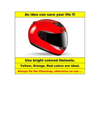 An idea can save your life !!!




    Use bright colored Helmets.
 Yellow, Orange, Red colors are ideal.
Always fix the Chinstrap, otherwise no use …
 
