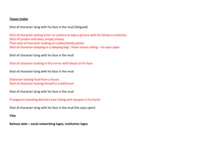 Teaser trailer
Shot of character lying with his face in the mud (fatigued)
Shot of character setting timer on camera to take a picture with his family in a kitchen.
Shot of London and skies, empty streets.
Then shot of character looking at cracked family photo.
Shot of character sleeping in a sleeping bag – hears voices calling – his eyes open
Shot of character lying with his face in the mud
Shot of character looking in the mirror with blood on his face
Shot of character lying with his face in the mud
Character looting food from a house
Shot of character locking himself in a bathroom
Shot of character lying with his face in the mud
Protagonist standing behind a tree hiding with weapon in his hand
Shot of character lying with his face in the mud (His eyes open)
Title
Release date – social networking logos, institution logos
 
