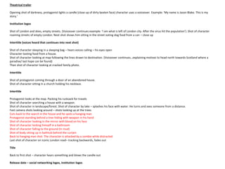 Theatrical trailer
Opening shot of darkness, protagonist lights a candle (close up of dirty beaten face) character uses a voiceover. Example: ‘My name is Jason Blake. This is my
story.’
Institution logos
Shot of London and skies, empty streets. (Voiceover continues example: ‘I am what is left of London city. After the virus hit the population’). Shot of character
roaming streets of empty London. Next shot shows him sitting in the street eating dog food from a can – close up
Intertitle (voices heard that continues into next shot)
Shot of character sleeping in a sleeping bag – hears voices calling – his eyes open
Character looting food from a house.
Shot of character looking at map following the lines drawn to destination. (Voiceover continues…explaining motives to head north towards Scotland where a
paradise/ last hope can be found)
Then shot of character looking at cracked family photo.
Intertitle
Shot of protagonist coming through a door of an abandoned house.
Shot of character sitting in a church holding his necklace.
Intertitle
Protagonist looks at the map. Packing his rucksack for travels
Shot of character searching a house with a weapon.
Shot of character in landscape/forest. Shot of character by lake – splashes his face with water. He turns and sees someone from a distance.
Fast camera shots looking around – shots looking up at the trees
Cuts back to the search in the house and he spots a hanging man
Protagonist standing behind a tree hiding with weapon in his hand
Shot of character looking in the mirror with blood on his face
Shot of character locking himself in a bathroom
Shot of character falling to the ground (In mud)
Shot of body sitting up in bathtub behind the curtain
Back to hanging man shot. The character is attacked by a zombie while distracted
Last shot of character on iconic London road– tracking backwards, fades out
Title
Back to first shot – character hears something and blows the candle out
Release date – social networking logos, institution logos
 