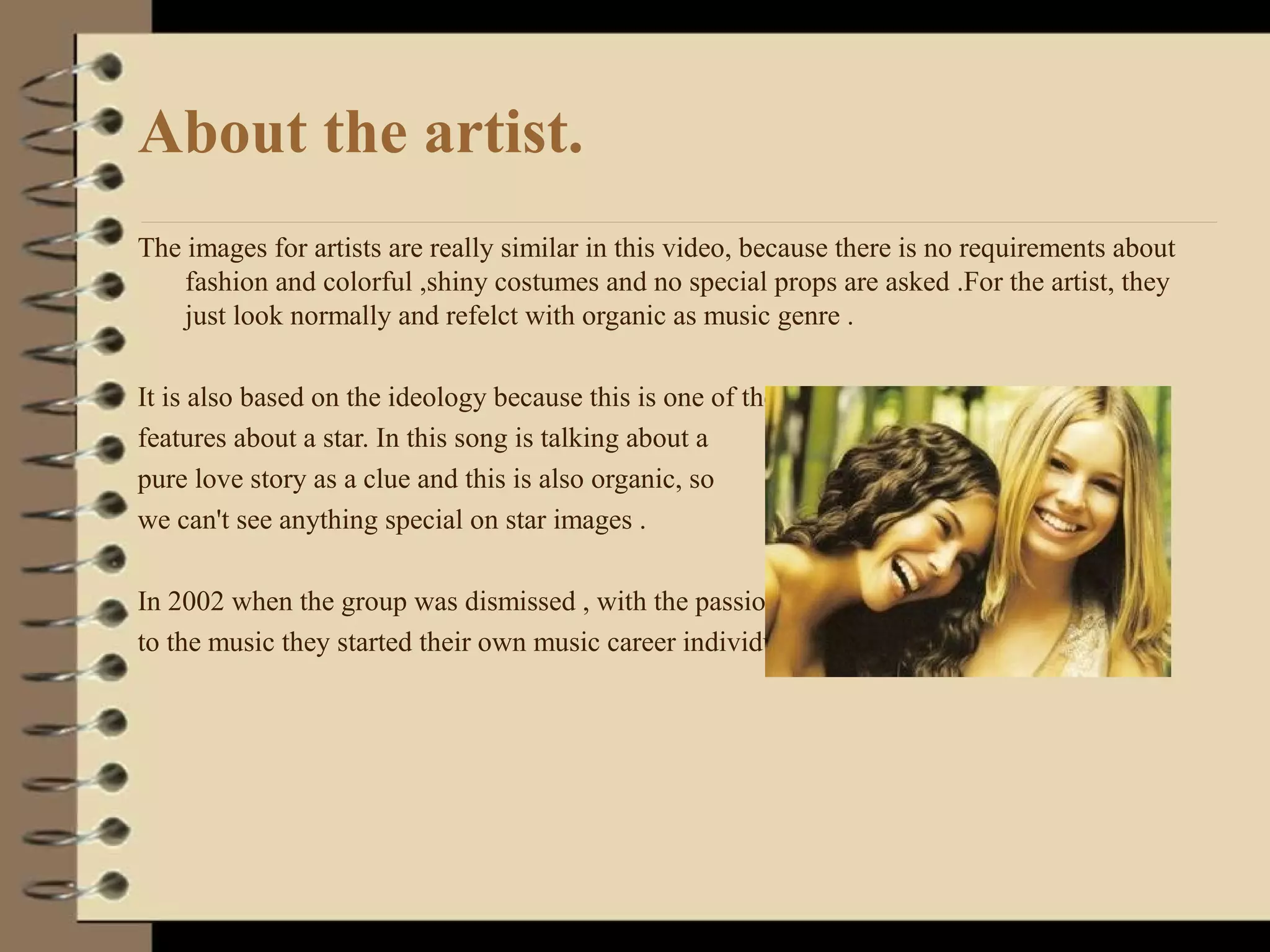 About the artist.
The images for artists are really similar in this video, because there is no requirements about
fashion and colorful ,shiny costumes and no special props are asked .For the artist, they
just look normally and refelct with organic as music genre .
It is also based on the ideology because this is one of the
features about a star. In this song is talking about a
pure love story as a clue and this is also organic, so
we can't see anything special on star images .
In 2002 when the group was dismissed , with the passion
to the music they started their own music career individually .
 