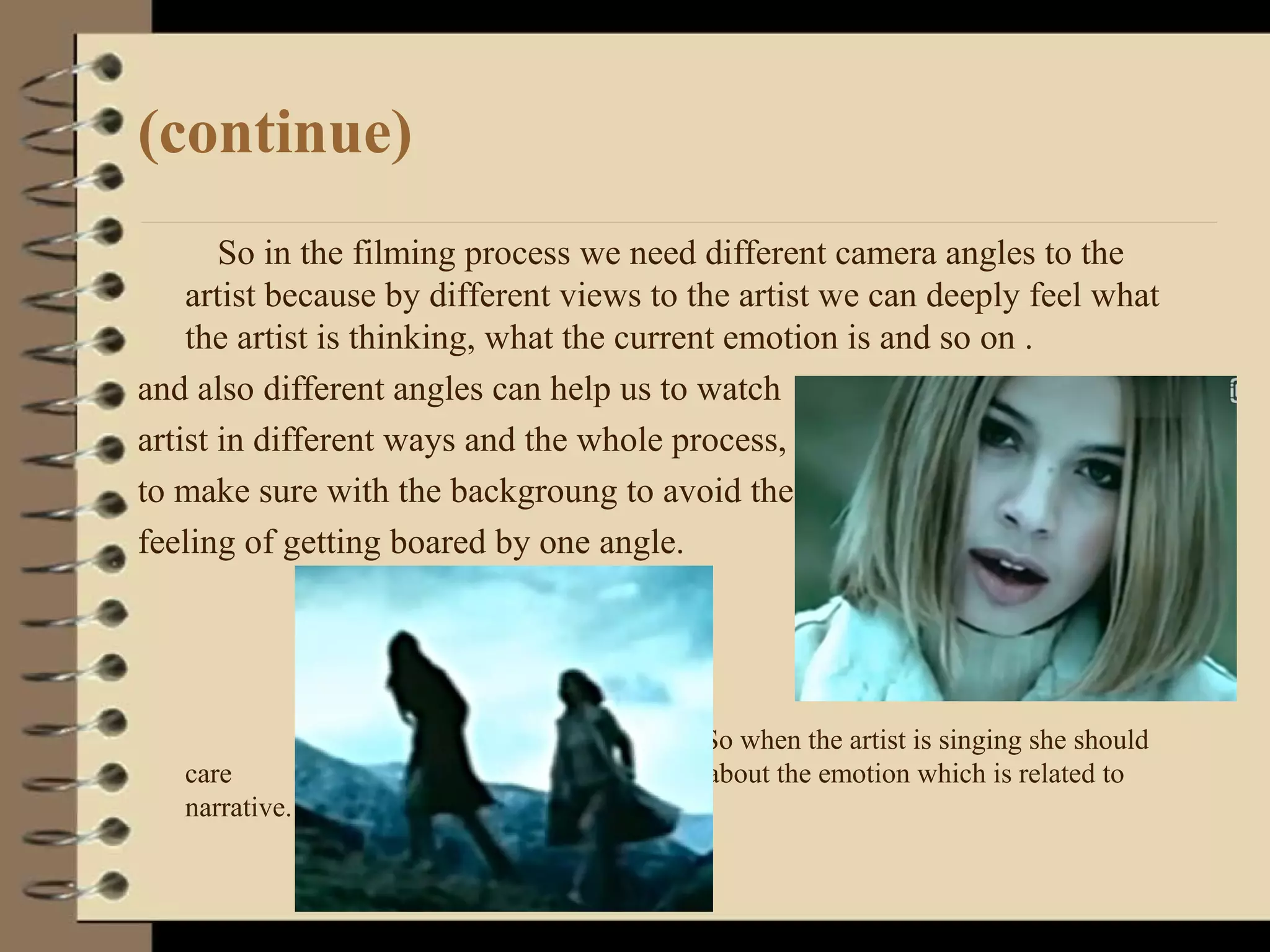 (continue)
So in the filming process we need different camera angles to the
artist because by different views to the artist we can deeply feel what
the artist is thinking, what the current emotion is and so on .
and also different angles can help us to watch
artist in different ways and the whole process,
to make sure with the backgroung to avoid the
feeling of getting boared by one angle.
So when the artist is singing she should
care about the emotion which is related to
narrative.
 