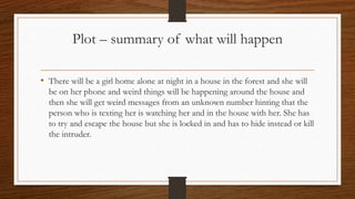 Plot – summary of what will happen
• There will be a girl home alone at night in a house in the forest and she will
be on her phone and weird things will be happening around the house and
then she will get weird messages from an unknown number hinting that the
person who is texting her is watching her and in the house with her. She has
to try and escape the house but she is locked in and has to hide instead or kill
the intruder.
 