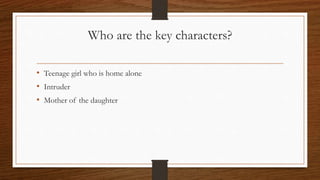 Who are the key characters?
• Teenage girl who is home alone
• Intruder
• Mother of the daughter
 
