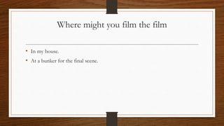Where might you film the film
• In my house.
• At a bunker for the final scene.
 