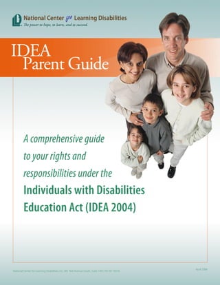 A comprehensive guide
         to your rights and
         responsibilities under the
         Individuals with Disabilities
         Education Act (IDEA 2004)



                                                                                                  April 2006
National Center for Learning Disabilities, Inc. 381 Park Avenue South, Suite 1401, NY, NY 10016
 