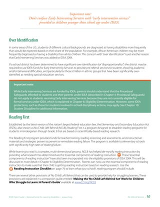 Important
                                                                note:
                       Don’t confuse Early Intervening Services with “early intervention services”
                              provided to children younger than school age under IDEA.



Over Identification
In some areas of the U.S., students of different cultural backgrounds are diagnosed as having disabilities more frequently
than would be expected based on their share of the population. For example, African American children may be more
frequently diagnosed as having a disability than white children. This concern with “over identification” is yet another reason
that Early Intervening Services was added to IDEA 2004.

If a school district has been determined to have significant over identification (or “disproportionality”) the district may be
required to use IDEA funds for Early Intervening Services to provide pre-referral services to students showing academic
and/or behavioral difficulties, and particularly for those children in ethnic groups that have been significantly over-
identified as needing special education services.


     Important	note:	

     While Early Intervening Services are funded by IDEA, parents should understand that the Procedural
     Safeguards afforded to students and their parents under IDEA (described in Chapter 4: Procedural Safeguards)
     do not apply to students receiving Early Intervening Services because they are not currently eligible for
     formal services under IDEA, which is explained in Chapter 6: Eligibility Determination. However, some IDEA
     protections, such as those for students involved in school disciplinary actions, may apply. See Chapter 10:
     Student Discipline for additional information.


Reading First
Established by the latest version of the nation’s largest federal education law, the Elementary and Secondary Education Act
(ESEA), also known as No Child Left Behind (NCLB), Reading First is a program designed to establish reading programs for
students in kindergarten through Grade 3 that are based on scientifically-based reading research.

The Reading First program provides funds for teacher training, reading screening and assessments, and instructional
materials and strategies proven to prevent or remediate reading failure. The program is available to elementary schools
with significantly high rates of reading failure.

While learning to read is a complex, multi-dimensional process, NCLB has helped de-mystify reading instruction by
providing what research has determined are the “essential components of reading instruction.         These “essential
components of reading instruction” have also been incorporated into the eligibility provisions of IDEA 2004. This will be
discussed in more detail in Chapter 6: Eligibility Determination. Parents can now use the essential components of reading
instruction to make sure that their child is getting reading instruction based on reading research. Use the
     Reading Instruction Checklist on page 76 to learn what your school’s reading program should include.

There are several other provisions of No Child Left Behind that can be used to provide help for struggling learners. These
provisions are explained in a companion guide entitled “Making the ‘No Child Left Behind Act’ Work for Children
Who Struggle to Learn: A Parent’s Guide” available at www.LD.org/NCLB




IDEA Parent Guide • National Center for Learning Disabilities • www.LD.org                                  Pre-referral Services •   10
 