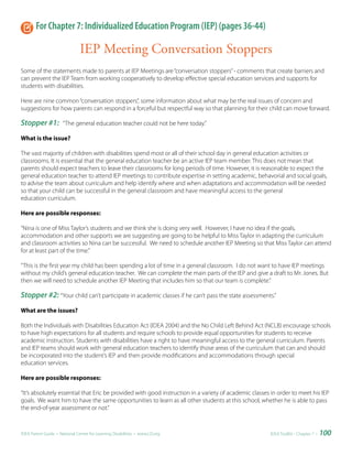 For Chapter 7: Individualized Education Program (IEP) (pages 36-44)

                               IEP Meeting Conversation Stoppers
Some of the statements made to parents at IEP Meetings are “conversation stoppers” - comments that create barriers and
can prevent the IEP Team from working cooperatively to develop effective special education services and supports for
students with disabilities.

Here are nine common “conversation stoppers”, some information about what may be the real issues of concern and
suggestions for how parents can respond in a forceful but respectful way so that planning for their child can move forward.

Stopper #1:           “The general education teacher could not be here today.”

What is the issue?

The vast majority of children with disabilities spend most or all of their school day in general education activities or
classrooms. It is essential that the general education teacher be an active IEP team member. This does not mean that
parents should expect teachers to leave their classrooms for long periods of time. However, it is reasonable to expect the
general education teacher to attend IEP meetings to contribute expertise in setting academic, behavorial and social goals,
to advise the team about curriculum and help identify where and when adaptations and accommodation will be needed
so that your child can be successful in the general classroom and have meaningful access to the general
education curriculum.

Here are possible responses:

“Nina is one of Miss Taylor’s students and we think she is doing very well. However, I have no idea if the goals,
accommodation and other supports we are suggesting are going to be helpful to Miss Taylor in adapting the curriculum
and classroom activities so Nina can be successful. We need to schedule another IEP Meeting so that Miss Taylor can attend
for at least part of the time.”

“This is the first year my child has been spending a lot of time in a general classroom. I do not want to have IEP meetings
without my child’s general education teacher. We can complete the main parts of the IEP and give a draft to Mr. Jones. But
then we will need to schedule another IEP Meeting that includes him so that our team is complete.”

Stopper #2: “Your child can’t participate in academic classes if he can’t pass the state assessments.”
What are the issues?

Both the Individuals with Disabilities Education Act (IDEA 2004) and the No Child Left Behind Act (NCLB) encourage schools
to have high expectations for all students and require schools to provide equal opportunities for students to receive
academic instruction. Students with disabilities have a right to have meaningful access to the general curriculum. Parents
and IEP teams should work with general education teachers to identify those areas of the curriculum that can and should
be incorporated into the student’s IEP and then provide modifications and accommodations through special
education services.

Here are possible responses:

“It’s absolutely essential that Eric be provided with good instruction in a variety of academic classes in order to meet his IEP
goals. We want him to have the same opportunities to learn as all other students at this school, whether he is able to pass
the end-of-year assessment or not.”



IDEA Parent Guide • National Center for Learning Disabilities • www.LD.org                             IDEA ToolKit - Chapter 7 •   100
 