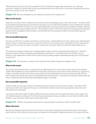 “We know that we and Eric’s IEP team can determine if Eric will take the regular state assessments or an alternate
assessment. Maybe Eric will not reach all the course requirement for this class, but Eric must have the opportunity to learn
the same curriculum as the other students.”

Stopper #3: “We have developed our own reading curriculum for this reading class.”
What are the issues?

Unless the curriculum, which is defined as the content and the methodology used to teach that content – has been shown
to have produced positive learning outcomes for all students or for students with disabilities, there are legitimate questions
that parents and other IEP members must raise. Specifically, IDEA now requires that services provided to students under the
IEP must be based on peer-reviewed research. Peer-reviewed research is that which has been reviewed by other education
experts and can be applied to other situations, can be tested with other groups of children and can be built upon by
other researchers.

Here are possible responses:

“Our job as an IEP Team is to make sure that the curriculum that is used for Maria’s instruction is based upon solid education
research. If there is a particular curriculum used at this school or in this program, then I would like to see the research that
proves that the curriculum has been successful in meeting the instruction needs of students like Maria before we can
agree.”

“The research on reading indicates that a reading program needs to contain several essential components - Phonemic
Awareness, Phonics, Fluency, Vocabulary and Reading Comprehension – to be effective for most children. Can you
provide us with independent research which shows that your reading program adequately provides each of the required
components?”

Stopper #4:          “First we’ll work on skills and then we’ll see if your child is ready for this academic class.”

What are the issues?

The purpose of special education is to provide the “specially designed instruction,” services and supports that will allow
children with disabilities to receive benefit from their public school classes and activities. There is evidence to suggest that
children and adults do better when they are instructed in the same educational environment where the skills are to be
used. Students who require extra help, or individual attention should receive it. But parents and teachers need to take care
when considering how and where that individualized support is provided.

Here are possible responses:

“I want to make sure that Juan receives the individual instruction and reinforcement that he needs. I also want the IEP
team to work with me to make sure that Juan is not held back or that he misses other opportunities to learn the same
information as his classmates.”

“Juan may not have all the skills the other children have, but he can be a part of his general classroom with support. We
can make learning those skills part of his IEP and his special education services. Besides, I am sure that there will be other
children in Juan’s class who need to learn similar skills as well.”

Stopper #5:           “We’ll be using teacher observation to measure progress toward your child’s annual IEP goal.”

What is the issue?

Reporting of progress toward the achievement of each annual goal is designed to provide parents with interim reports
about how their child is doing. To be accurate, such reports must be based on “objective measures.” This means that there


IDEA Parent Guide • National Center for Learning Disabilities • www.LD.org                                      IDEA ToolKit - Chapter 7 •   101
 