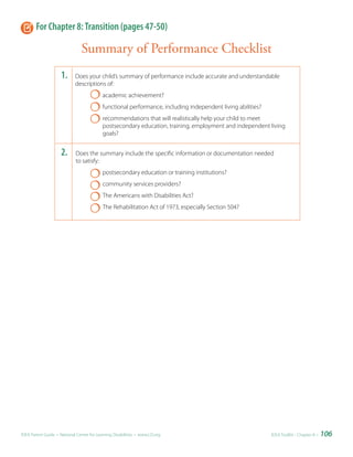 For Chapter 8: Transition (pages 47-50)

                                Summary of Performance Checklist
                     1.     Does your child’s summary of performance include accurate and understandable
                            descriptions of:
                                           academic achievement?
                                           functional performance, including independent living abilities?
                                           recommendations that will realistically help your child to meet
                                           postsecondary education, training, employment and independent living
                                           goals?


                     2.      Does the summary include the specific information or documentation needed
                             to satisfy:
                                           postsecondary education or training institutions?
                                           community services providers?
                                           The Americans with Disabilities Act?
                                           The Rehabilitation Act of 1973, especially Section 504?




IDEA Parent Guide • National Center for Learning Disabilities • www.LD.org                                   IDEA ToolKit - Chapter 8 •   106
 